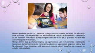 Resulta evidente que las TIC tienen un protagonismo en nuestra sociedad. La educación
debe ajustarse y dar respuestas a las necesidades de cambio de la sociedad. La formación
en los contextos formales no puede desligarse del uso de las TICs, que cada vez son más
asequibles para el alumnado.
Herrera (2015) dice que la tecnología y sus aportaciones van evolucionando y cambiando
los campos del conocimiento de manera muy rápida, es aquí, donde se puede valorar que
la educación, como disciplina, está asumiendo nuevos retos y desafíos que merecen un
estudio más detallado.
 