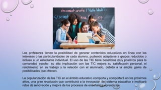 Los profesores tienen la posibilidad de generar contenidos educativos en línea con los
intereses o las particularidades de cada alumno, pudiendo adaptarse a grupos reducidos o
incluso a un estudiante individual. El uso de las TIC tiene beneficios muy positivos para la
comunidad escolar, su alta implicación con las TIC mejora su satisfacción personal, el
rendimiento en su trabajo y la relación con el alumnado, debido a la amplia gama de
posibilidades que ofrecen.
La popularización de las TIC en el ámbito educativo comporta y comportará en los próximos
años, una gran revolución que contribuirá a la innovación del sistema educativo e implicará
retos de renovación y mejora de los procesos de enseñanza-aprendizaje .
 