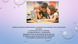 Desde la escuela se debe plantear la utilización del ordenador como recurso para
favorecer:
La estimulación de la creatividad.
La experimentación y manipulación.
Respetar el ritmo de aprendizaje de los alumnos.
El trabajo en grupo favoreciendo la socialización.
La curiosidad y espíritu de investigación.
 