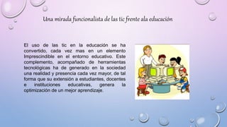 El uso de las tic en la educación se ha
convertido, cada vez mas en un elemento
Imprescindible en el entorno educativo. Este
complemento, acompañado de herramientas
tecnológicas ha de generado en la sociedad
una realidad y presencia cada vez mayor, de tal
forma que su extensión a estudiantes, docentes
e instituciones educativas, genera la
optimización de un mejor aprendizaje.
Una mirada funcionalista de las tic frente ala educación
 