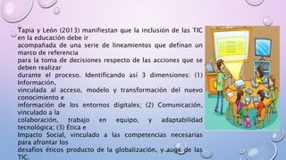 Tapia y León (2013) manifiestan que la inclusión de las TIC
en la educación debe ir
acompañada de una serie de lineamientos que definan un
marco de referencia
para la toma de decisiones respecto de las acciones que se
deben realizar
durante el proceso. Identificando así 3 dimensiones: (1)
Información,
vinculada al acceso, modelo y transformación del nuevo
conocimiento e
información de los entornos digitales; (2) Comunicación,
vinculado a la
colaboración, trabajo en equipo, y adaptabilidad
tecnológica; (3) Ética e
Impacto Social, vinculado a las competencias necesarias
para afrontar los
desafíos éticos producto de la globalización, y auge de las
TIC.
 
