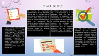 • LAS TIC, COMO HERRAMIENTAS
TECNOLÓGICAS HAN
INCREMENTADO EL GRADO DE
SIGNIFICANCIA Y CONCEPCIÓN
EDUCATIVA, ESTABLECIENDO
NUEVOS MODELOS DE
COMUNICACIÓN, ADEMÁS DE
GENERAR ESPACIOS DE
FORMACIÓN, INFORMACIÓN,
DEBATE, REFLEXIÓN, ENTRE
OTROS; ROMPIENDO CON LAS
BARRERAS DEL
TRADICIONALISMO, EN EL AULA.
(AYALA, SF).
El proceso de enseñanza-
aprendizaje en el aula, haciendo
uso de las TIC, requiere de un
conjunto de competencias que el
docente debe adquirir con la
lógica de sumar una metodología
capaz de aprovechar las
herramientas tecnológicas, donde
la capacitación docente deberá
considerarse una de las primeras
opciones antes de afrontar
nuevos retos educativos.
Es un hecho que el aporte de las
TIC a la educación y a la
sociedad como tal, es la
flexibilidad, y la adaptación a un
entorno cada vez más cambiante;
fue quizás en un inicio el trabajo
el principal afectado en este
proceso, sin embargo, el
trascurrir del tiempo ha
evidenciado que la sociedad
depende de un enfoque
tecnológico que lo ayude a
construir y adquirir conocimiento.
Las TIC como herramientas
añadidas a los modelos
pedagógicos pueden convertirse
en recursos valiosos para el
aprendizaje, logrando formar
estudiantes con competencias
personales y profesionales
idóneas para el desarrollo de un
país. (Prieto, Quiñones, Ramírez,
Fuentes, Labrada, Pérez &
Montero, 2011).
CONCLUSIONES
 