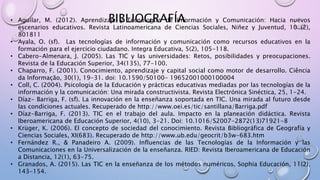 • Aguilar, M. (2012). Aprendizaje y Tecnologías de Información y Comunicación: Hacia nuevos
escenarios educativos. Revista Latinoamericana de Ciencias Sociales, Niñez y Juventud, 10 (2),
801811
• Ayala, O. (sf). Las tecnologías de información y comunicación como recursos educativos en la
formación para el ejercicio ciudadano. Integra Educativa, 5(2), 105-118.
• Cabero-Almenara, J. (2005). Las TIC y las universidades: Retos, posibilidades y preocupaciones.
Revista de la Educación Superior, 34(135), 77-100.
• Chaparro, F. (2001). Conocimiento, aprendizaje y capital social como motor de desarrollo. Ciência
da Informação, 30(1), 19-31. doi: 10.1590/S0100- 19652001000100004
• Coll, C. (2004). Psicología de la Educación y prácticas educativas mediadas por las tecnologías de la
información y la comunicación: Una mirada constructivista. Revista Electrónica Sinéctica, 25, 1-24.
• Díaz- Barriga, F. (sf). La innovación en la enseñanza soportada en TIC. Una mirada al futuro desde
las condiciones actuales. Recuperado de http://www.oei.es/tic/santillana/Barriga.pdf
• Díaz-Barriga, F. (2013). TIC en el trabajo del aula. Impacto en la planeación didáctica. Revista
Iberoamericana de Educación Superior, 4(10), 3-21. Doi: 10.1016/S2007-2872(13)71921-8
• Krüger, K. (2006). El concepto de sociedad del conocimiento. Revista Bibliográfica de Geografía y
Ciencias Sociales, XI(683). Recuperado de http://www.ub.edu/geocrit/b3w-683.htm
• Fernández R., & Panadeiro A. (2009). Influencias de las Tecnologías de la Información y las
Comunicaciones en la Universalización de la enseñanza. RIED: Revista Iberoamericana de Educación
a Distancia, 12(1), 63-75.
• Granados, A. (2015). Las TIC en la enseñanza de los métodos numéricos. Sophia Educación, 11(2),
143-154.
BIBLIOGRAFÍA
 