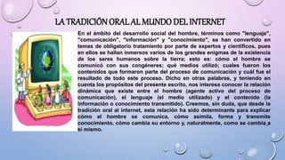 LA TRADICIÓNORAL AL MUNDO DEL INTERNET
En el ámbito del desarrollo social del hombre, términos como "lenguaje",
"comunicación", "información" y "conocimiento", se han convertido en
temas de obligatorio tratamiento por parte de expertos y científicos, pues
en ellos se hallan inmersos varios de los grandes enigmas de la existencia
de los seres humanos sobre la tierra; esto es: cómo el hombre se
comunicó con sus congéneres; qué medios utilizó; cuales fueron los
contenidos que formaron parte del proceso de comunicación y cuál fue el
resultado de todo este proceso. Dicho en otras palabras, y teniendo en
cuenta los propósitos del presente escrito, nos interesa conocer la relación
dinámica que existe entre el hombre (agente activo del proceso de
comunicación), el lenguaje (el medio utilizado) y el contenido (la
información o conocimiento transmitido). Creemos, sin duda, que desde la
tradición oral al internet, esta relación ha sido determinante para explicar
cómo el hombre se comunica, cómo asimila, forma y transmite
conocimiento, cómo cambia su entorno y, naturalmente, como se cambia a
sí mismo.
 