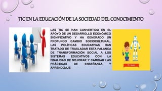 • LAS TIC SE HAN CONVERTIDO EN EL
APOYO DE UN DESARROLLO ECONÓMICO
SIGNIFICATIVO Y HA GENERADO UN
PROFUNDO CAMBIO SOCIOCULTURAL.
LAS POLÍTICAS EDUCATIVAS HAN
TRATADO DE TRASLADAR ESTA PALANCA
DE TRANSFORMACIÓN SOCIAL A LOS
SISTEMAS EDUCATIVOS CON LA
FINALIDAD DE MEJORAR Y CAMBIAR LAS
PRÁCTICAS DE ENSEÑANZA Y
APRENDIZAJE
TIC EN LA EDUCACIÓNDE LA SOCIEDAD DEL CONOCIMIENTO
 