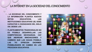 LA INTERNET EN LA SOCIEDADDEL CONOCIMIENTO
• . LA SOCIEDAD DEL CONOCIMIENTO Y
LA INFORMACIÓN PLANTEA NUEVOS
RETOS EDUCATIVOS, LAS
INSTITUCIONES EDUCATIVAS (IE) DEBE
CAPACITAR A CIUDADANOS DEL SIGLO
XXI. DESDE LOS
• PLANTEAMIENTOS TRADICIONALES NO
ES POSIBLE DESARROLLAR LAS
COMPETENCIAS NECESARIAS, HAY
QUE ABORDAR INNOVACIONES Y
CAMBIOS QUE LAS HAGAN POSIBLE.
LAS TIC OFRECEN ENORMES
POSIBILIDADES DE CAMBIO EN LOS
PROCESOS EDUCATIVOS.
 