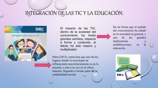 INTEGRACIÓN DE LAS TIC Y LA EDUCACIÓN.
El impacto de las TIC,
dentro de la sociedad del
conocimiento ha traído
grandes cambios, respecto
a forma y contenido, el
efecto ha sido masivo y
multiplicador
De tal forma que el sentido
del conocimiento ha calado
en la sociedad en general, y
una de las grandes
implicancias y
modificaciones, es la
educación.
Parra (2012), menciona que uno de los
lugares donde la tecnología ha
influenciado mayoritariamente es en la
escuela, y este a su vez en el oficio
maestro, llegando a formar parte de la
cotidianidad escolar
 