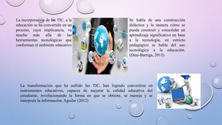 La incorporación de las TIC, a la
educación se ha convertido en un
proceso, cuya implicancia, va
mucho más allá de las
herramientas tecnológicas que
conforman el ambiente educativo
Se habla de una construcción
didáctica y la manera cómo se
pueda construir y consolidar un
aprendizaje significativo en base
a la tecnología, en estricto
pedagógico se habla del uso
tecnológico a la educación.
(Díaz-Barriga, 2013)
La transformación que ha sufrido las TIC, han logrado convertirse en
instrumentos educativos, capaces de mejorar la calidad educativa del
estudiante, revolucionando la forma en que se obtiene, se maneja y se
interpreta la información. Aguilar (2012)
 