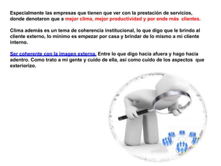 Especialmente las empresas que tienen que ver con la prestación de servicios,
donde denotaron que a mejor clima, mejor productividad y por ende más clientes.
Clima además es un tema de coherencia institucional, lo que digo que le brindo al
cliente externo, lo mínimo es empezar por casa y brindar de lo mismo a mi cliente
interno.
Ser coherente con la imagen externa. Entre lo que digo hacia afuera y hago hacia
adentro. Como trato a mi gente y cuido de ella, así como cuido de los aspectos que
exteriorizo.
 