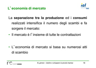 13Ri_genera – Gestire e sviluppare la piccola impresa
L’economia di mercato
La separazione tra la produzione ed i consumi
realizzati intensifica il numero degli scambi e fa
sorgere il mercato:
•  Il mercato è l’insieme di tutte le contrattazioni
•  L’economia di mercato si basa su numerosi atti
di scambio
 