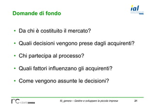 21Ri_genera C Gestire e sviluppare la piccola impresa
Domande di fondo
?? Da chi  costituito il mercato?
?? Quali decisioni vengono prese dagli acquirenti?
?? Chi partecipa al processo?
?? Quali fattori influenzano gli acquirenti?
?? Come vengono assunte le decisioni?
 