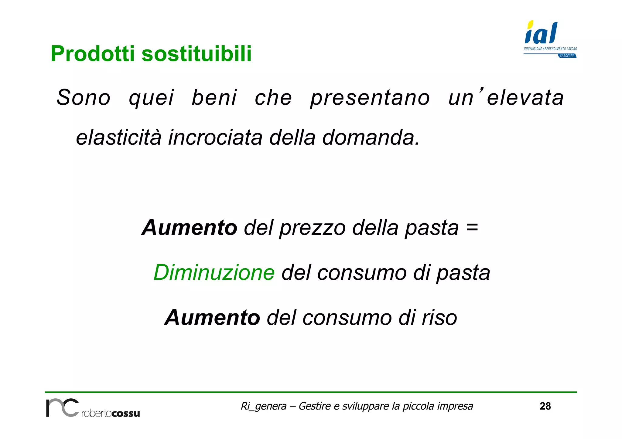 28Ri_genera – Gestire e sviluppare la piccola impresa
Prodotti sostituibili
Sono quei beni che presentano un’elevata
elasticità incrociata della domanda.
Aumento del prezzo della pasta =
Diminuzione del consumo di pasta
Aumento del consumo di riso
 