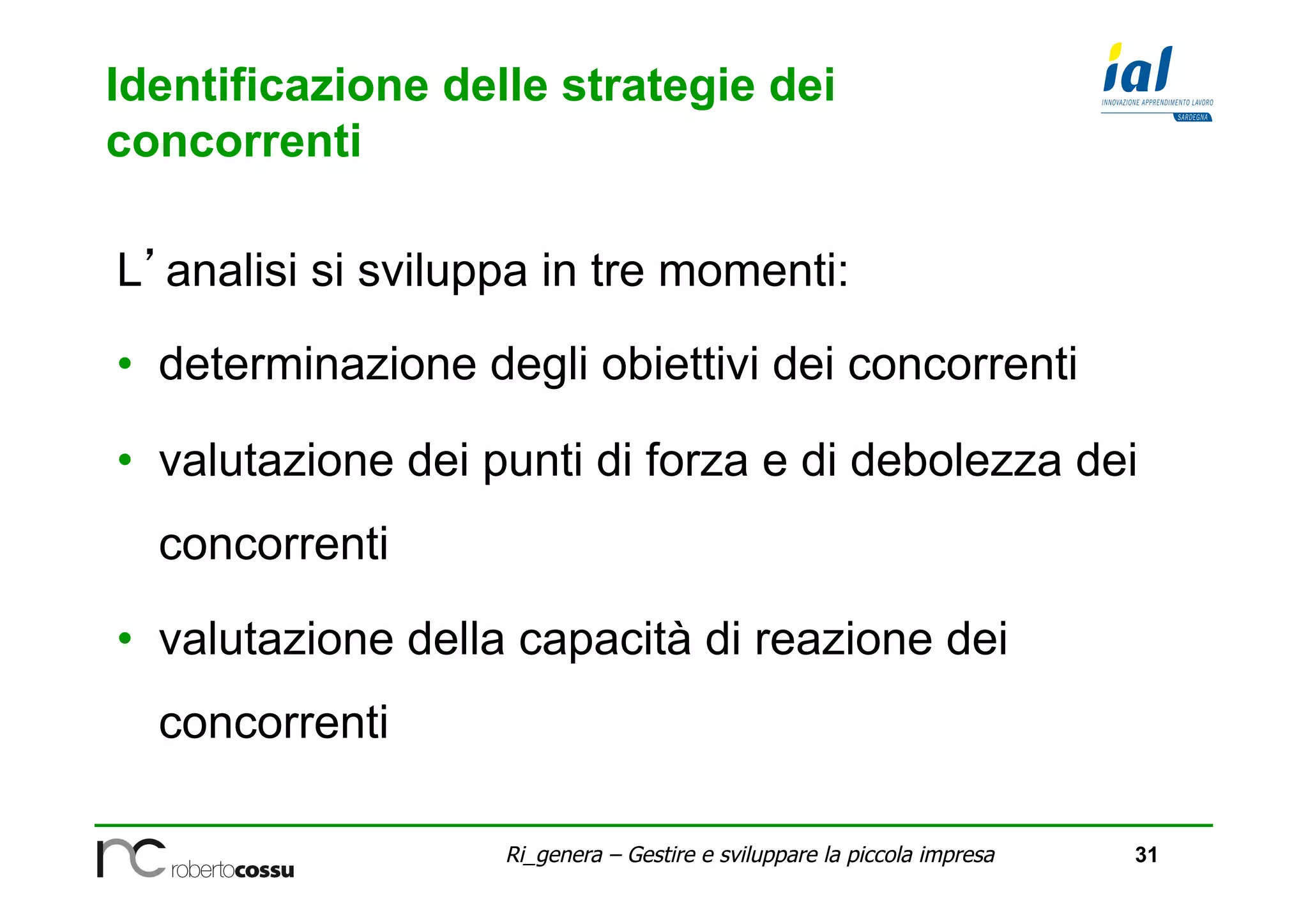 31Ri_genera – Gestire e sviluppare la piccola impresa
Identificazione delle strategie dei
concorrenti
L’analisi si sviluppa in tre momenti:
•  determinazione degli obiettivi dei concorrenti
•  valutazione dei punti di forza e di debolezza dei
concorrenti
•  valutazione della capacità di reazione dei
concorrenti
 