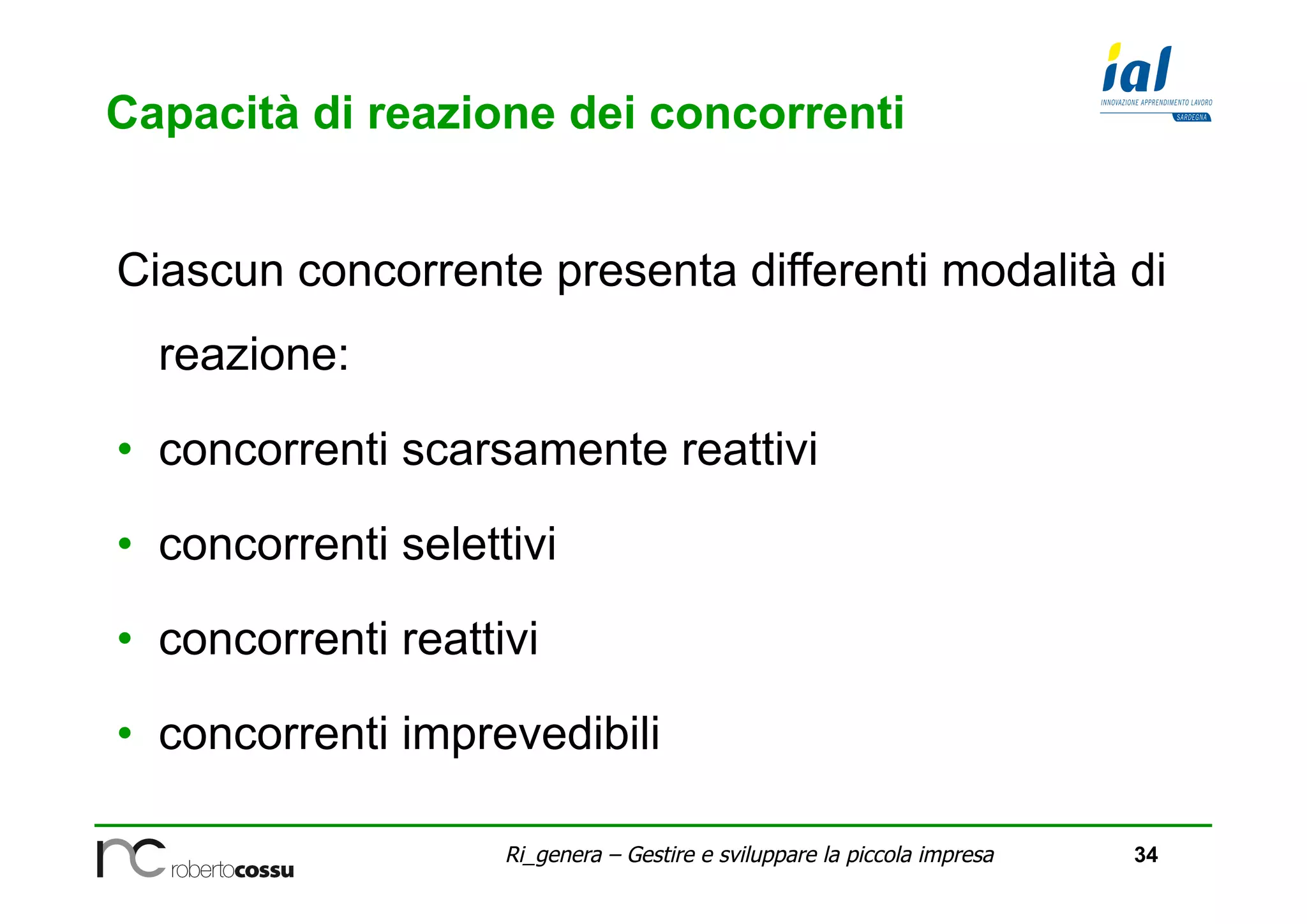 34Ri_genera – Gestire e sviluppare la piccola impresa
Capacità di reazione dei concorrenti
Ciascun concorrente presenta differenti modalità di
reazione:
•  concorrenti scarsamente reattivi
•  concorrenti selettivi
•  concorrenti reattivi
•  concorrenti imprevedibili
 
