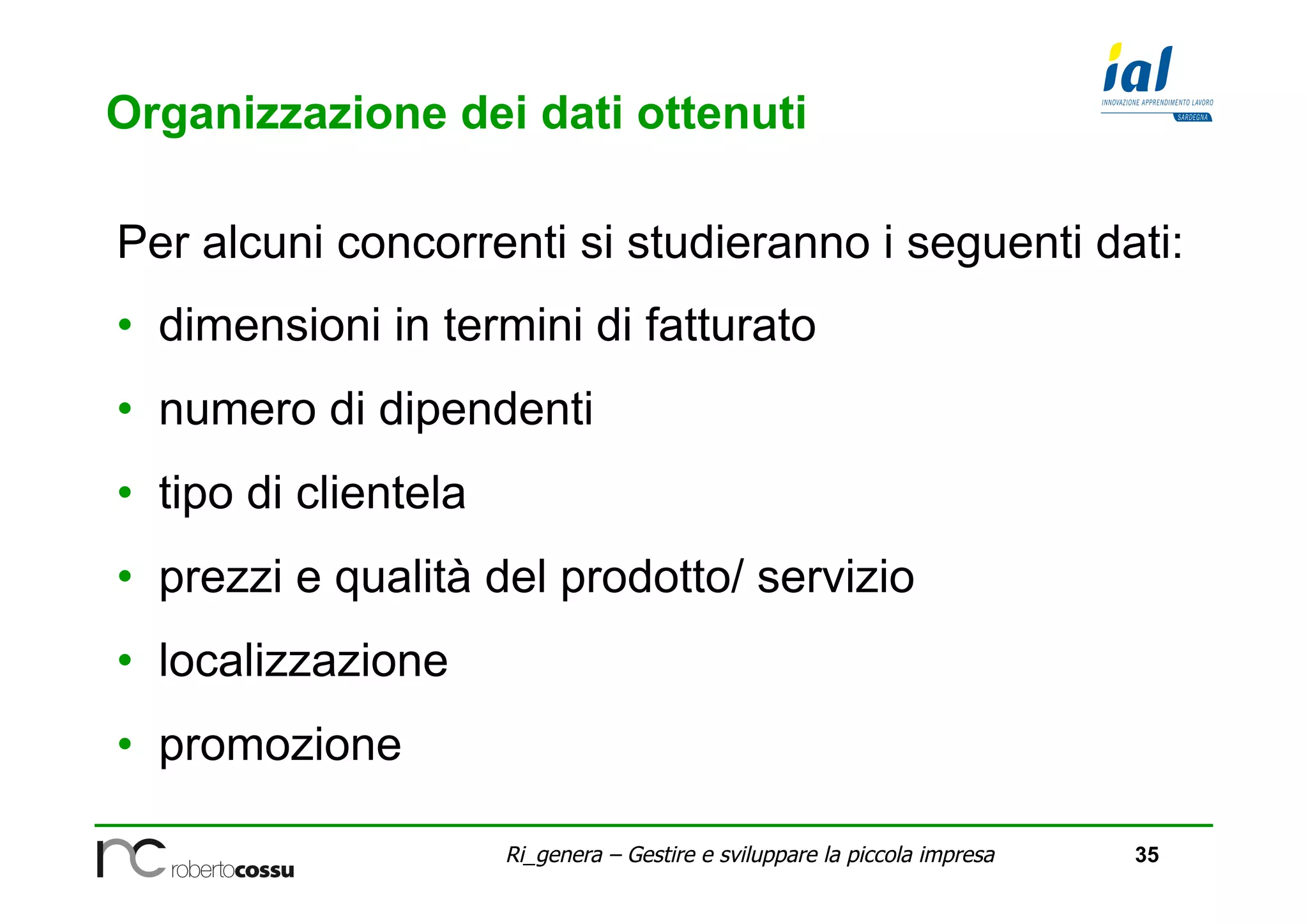 35Ri_genera – Gestire e sviluppare la piccola impresa
Organizzazione dei dati ottenuti
Per alcuni concorrenti si studieranno i seguenti dati:
•  dimensioni in termini di fatturato
•  numero di dipendenti
•  tipo di clientela
•  prezzi e qualità del prodotto/ servizio
•  localizzazione
•  promozione
 