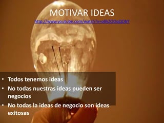 MOTIVAR IDEAS
            http://www.youtube.com/watch?v=o8kZOOqQObY




• Todos tenemos ideas
• No todas nuestras ideas pueden ser
  negocios
• No todas la ideas de negocio son ideas
  exitosas
 