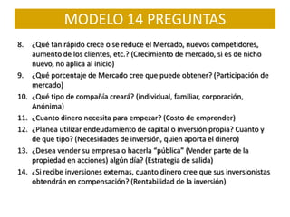 MODELO 14 PREGUNTAS
8.    ¿Qué tan rápido crece o se reduce el Mercado, nuevos competidores,
      aumento de los clientes, etc.? (Crecimiento de mercado, si es de nicho
      nuevo, no aplica al inicio)
9.    ¿Qué porcentaje de Mercado cree que puede obtener? (Participación de
      mercado)
10.   ¿Qué tipo de compañía creará? (individual, familiar, corporación,
      Anónima)
11.   ¿Cuanto dinero necesita para empezar? (Costo de emprender)
12.   ¿Planea utilizar endeudamiento de capital o inversión propia? Cuánto y
      de que tipo? (Necesidades de inversión, quien aporta el dinero)
13.   ¿Desea vender su empresa o hacerla “pública” (Vender parte de la
      propiedad en acciones) algún día? (Estrategia de salida)
14.   ¿Si recibe inversiones externas, cuanto dinero cree que sus inversionistas
      obtendrán en compensación? (Rentabilidad de la inversión)
 