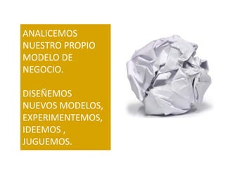 ANALICEMOS
NUESTRO PROPIO
MODELO DE
NEGOCIO.

DISEÑEMOS
NUEVOS MODELOS,
EXPERIMENTEMOS,
IDEEMOS ,
JUGUEMOS.
 
