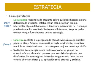 ESTRATEGIA
  • Estrategia vs táctica
      – La estrategia responde a la pregunta sobre qué debe hacerse en una
 ¿Qué determinada situación. Establecer un plan de acción propio,
 Hago? interpretar el plan del oponente, tener una orientación del curso que
        pueden tomar los acontecimientos en el futuro son los principales
        elementos que forman parte de una estrategia.

     – La táctica contesta a la pregunta de cómo llevamos a cabo nuestros
¿Cómo? planes e ideas. Calcular con exactitud cada movimiento, encontrar
       maniobras, combinaciones o recursos para mejorar nuestra posición.
     – Sin táctica la estrategia nunca podría concretarse, ya que no
       encontraríamos el camino para coronar con éxito los planes que
       diseñamos. Sin estrategia ni lineamientos generales, la táctica no
       tendría objetivos claros y su aplicación sería errónea y errática.
 