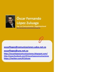 Óscar Fernando
              López Zuluaga
              Esp. en Comunicación Organizacional
              http://www.cipantioquia.org/html/historia/oscarlopez.htm




oscarflopez@comunicaciones.udea.net.co
oscarflopez@une.net.co
http://oscarlopezcomunicaciones.blogspot.com/
http://www.facebook.com/#!/oscarlopezcomunicaciones
https://twitter.com/#!/olcom
 