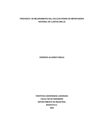 PROPUESTA DE MEJORAMIENTO DEL CICLO DE PEDIDO DE IMPORTADORA
NACIONAL DE LLANTAS (IMLLA)

FEDERICO ALVAREZ PAREJA

PONTIFICIA UNIVERSIDAD JAVERIANA
FACULTAD DE INGENIERÍA
DEPARTAMENTO DE INDUSTRIAL
BOGOTÁ D.C.
2004

 