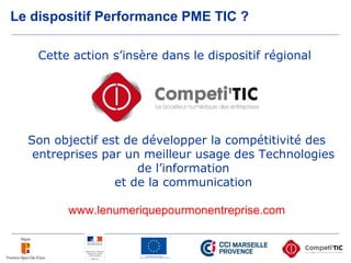 Le dispositif Performance PME TIC ?
Cette action s’insère dans le dispositif régional
Son objectif est de développer la compétitivité des
entreprises par un meilleur usage des Technologies
de l’information
et de la communication
www.lenumeriquepourmonentreprise.com
 