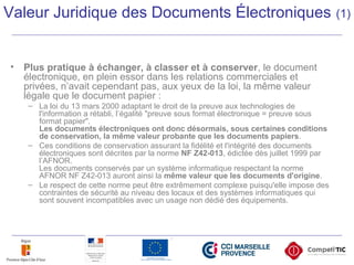 Valeur Juridique des Documents Électroniques (1)
• Plus pratique à échanger, à classer et à conserver, le document
électronique, en plein essor dans les relations commerciales et
privées, n’avait cependant pas, aux yeux de la loi, la même valeur
légale que le document papier :
– La loi du 13 mars 2000 adaptant le droit de la preuve aux technologies de
l'information a rétabli, l’égalité "preuve sous format électronique = preuve sous
format papier".
Les documents électroniques ont donc désormais, sous certaines conditions
de conservation, la même valeur probante que les documents papiers.
– Ces conditions de conservation assurant la fidélité et l'intégrité des documents
électroniques sont décrites par la norme NF Z42-013, édictée dès juillet 1999 par
l’AFNOR.
Les documents conservés par un système informatique respectant la norme
AFNOR NF Z42-013 auront ainsi la même valeur que les documents d'origine.
– Le respect de cette norme peut être extrêmement complexe puisqu'elle impose des
contraintes de sécurité au niveau des locaux et des systèmes informatiques qui
sont souvent incompatibles avec un usage non dédié des équipements.
 