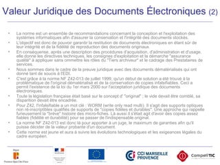 • La norme est un ensemble de recommandations concernant la conception et l'exploitation des
systèmes informatiques afin d'assurer la conservation et l'intégrité des documents stockés.
• L'objectif est donc de pouvoir garantir la restitution de documents électroniques en étant sûr de
leur intégrité et de la fidélité de reproduction des documents originaux.
• En conséquense, après une description des procédures d'acquisition, d'administration et d'usage,
elle donne les directives techniques, les consignes d'exploitation et la démarche "assurance
qualité" à appliquer sans ommettre les rôles du "Tiers archiveur" et le cadrage des Prestataires de
services.
• Nous sommes dans le cadre de la preuve juridique avec des documents dématérialisés qui ont
donné tant de soucis à l'EDI.
• C'est grâce à la norme NF Z42-013 de juillet 1999, qu'un début de solution a été trouvé à la
problématique de l'original dématérialisé et de la conservation de copies infalsifiables. Ceci a
permit l'existence de la loi du 1er mars 2000 sur l'acceptation juridique des documents
électroniques.
• Toute la législation française était basé sur le concept d' "original" ; le vide devait être comblé, sa
disparition devait être encadrée.
• Pour Z42, l'infalsifiable a un mot clé : WORM (write only read multi). Il s'agit des supports optiques
non ré-inscriptibles qualifiés de supports de "copies fidèles et durables". Une approche qui rappelle
furieusement la "brève" histoire des micro-fiches. Là aussi il s'était agit d'avoir des copies assez
fiables (fidélité et durabilité) pour se passer de l'indispensable original.
• La norme NF Z42-013 est donc là pour apporter à un juge, le maximum de garanties afin qu'il
puisse décider de la valeur probante d'un document.
• Cette norme est jeune et aura à suivre les évolutions technologiques et les exigeances légales du
cadre européen.
Valeur Juridique des Documents Électroniques (2)
 