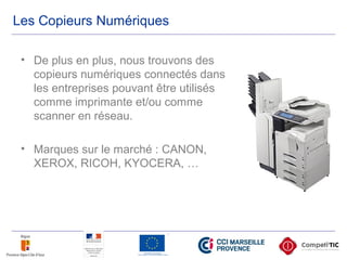 Les Copieurs Numériques
• De plus en plus, nous trouvons des
copieurs numériques connectés dans
les entreprises pouvant être utilisés
comme imprimante et/ou comme
scanner en réseau.
• Marques sur le marché : CANON,
XEROX, RICOH, KYOCERA, …
 