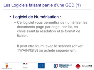 Les Logiciels faisant partie d’une GED (1)
• Logiciel de Numérisation :
– Ce logiciel vous permettra de numériser les
documents page par page, par lot, en
choisissant la résolution et le format de
fichier.
– Il peut être fourni avec le scanner (driver
TWAIN/ISIS) ou acheté séparément.
 