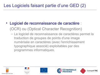 • Logiciel de reconnaissance de caractère :
(OCR) ou (Optical Character Recognition)
– Le logiciel de reconnaissance de caractères permet la
traduction de groupes de points d'une image
numérisée en caractères (avec l'enrichissement
typographique associé) exploitables par des
programmes informatiques.
Les Logiciels faisant partie d’une GED (2)
 
