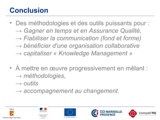 Conclusion
• Des méthodologies et des outils puissants pour :
→ Gagner en temps et en Assurance Qualité,
→ Fiabiliser la communication (fond et forme)
→ bénéficier d'une organisation collaborative
→ capitaliser « Knowledge Management »
• À mettre en œuvre progressivement en mêlant :
→ méthodologies,
→ outils
→ accompagnement au changement.
 