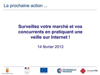 La prochaine action ...
Surveillez votre marché et vos
concurrents en pratiquant une
veille sur Internet !
14 février 2013
 