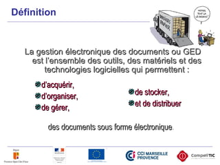 Définition
La gestion électronique des documents ou GEDLa gestion électronique des documents ou GED
est l’ensemble des outils, des matériels et desest l’ensemble des outils, des matériels et des
technologies logicielles qui permettent :technologies logicielles qui permettent :
d’acquérir,d’acquérir,
d’organiser,d’organiser,
de gérer,de gérer,
de stocker,de stocker,
et de distribueret de distribuer
des documents sous forme électroniquedes documents sous forme électronique.
 