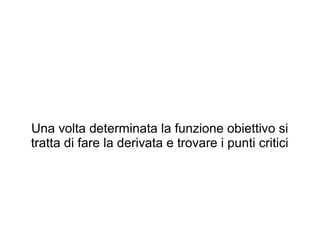 Una volta determinata la funzione obiettivo si
tratta di fare la derivata e trovare i punti critici
 