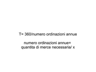 T= 360/numero ordinazioni annue
numero ordinazioni annue=
quantita di merce necessaria/ x
 