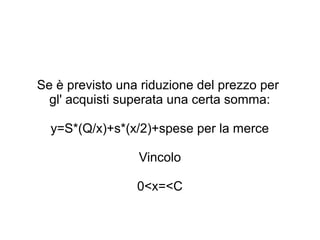Se è previsto una riduzione del prezzo per
gl' acquisti superata una certa somma:
y=S*(Q/x)+s*(x/2)+spese per la merce
Vincolo
0<x=<C
 