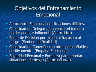 Objetivos del Entrenamiento Emocional Autocontrol Emocional en situaciones difíciles. Capacidad de Delegar para vencer el temor a perder poder e influencia (Autocrítica) Poder de Decisión por miedo al fracaso o al riesgo  (Sentido de Realidad) Capacidad de Conexión con otros para influirles positivamente  (Empatía Emocional) Seguridad Personal y Fortaleza para abordar situaciones de riesgo (Autoconfianza) 