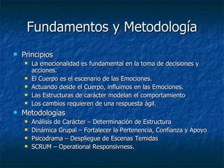 Fundamentos y Metodología Principios La emocionalidad es fundamental en la toma de decisiones y acciones. El Cuerpo es el escenario de las Emociones. Actuando desde el Cuerpo, influimos en las Emociones. Las Estructuras de carácter modelan el comportamiento Los cambios requieren de una respuesta ágil. Metodologías Análisis de Carácter – Determinación de Estructura Dinámica Grupal – Fortalecer la Pertenencia, Confianza y Apoyo Psicodrama – Despliegue de Escenas Temidas SCRUM – Operational Responsivness. 