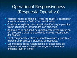 Operational Responsiveness (Respuesta Operativa) Permite “sentir el camino” (“feel the road”) y responder apropiadamente a “saltos” no anticipados. Combina el agilismo con la optimización lo que permite tratar situaciones inesperadas con eficiencia. Agilismo es la habilidad de rápidamente involucrarse en un  proceso o sistema abordando nuevas necesidades del negocio. Es el componente critico del mantenimiento y puesta en marcha de procesos y sistemas de negocios.  Los métodos ágiles hacen posible el despliegue de sistemas críticos vinculados al negocio de manera eficiente (Just in Time). 