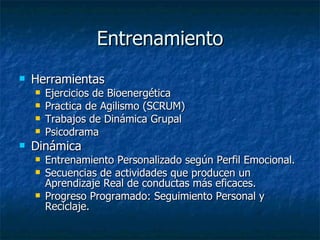 Entrenamiento Herramientas Ejercicios de Bioenergética Practica de Agilismo (SCRUM) Trabajos de Dinámica Grupal Psicodrama Dinámica Entrenamiento Personalizado según Perfil Emocional. Secuencias de actividades que producen un Aprendizaje Real de conductas más eficaces. Progreso Programado: Seguimiento Personal y Reciclaje. 