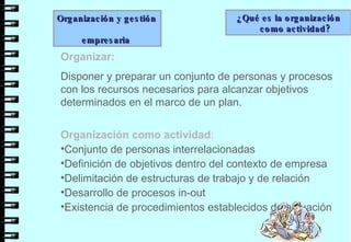 Organizar:   Disponer y preparar un conjunto de personas y procesos con los recursos necesarios para alcanzar objetivos determinados en el marco de un plan.  Organización como actividad : Conjunto de personas interrelacionadas Definición de objetivos dentro del contexto de empresa Delimitación de estructuras de trabajo y de relación Desarrollo de procesos in-out Existencia de procedimientos establecidos de actuación Organización y gestión  empresaria  ¿Qué es la organización como actividad?  
