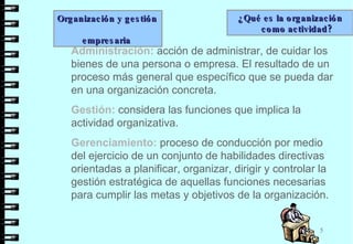 Administración:  acción de administrar, de cuidar los bienes de una persona o empresa. El resultado de un proceso más general que específico que se pueda dar en una organización concreta. Gestión:  considera las funciones que implica la actividad organizativa. Gerenciamiento:  proceso de conducción por medio del ejercicio de un conjunto de habilidades directivas orientadas a planificar, organizar, dirigir y controlar la gestión estratégica de aquellas funciones necesarias para cumplir las metas y objetivos de la organización.  Organización y gestión  empresaria  ¿Qué es la organización como actividad?  