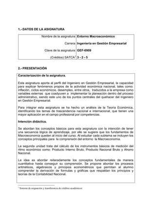 1.- DATOS DE LA ASIGNATURA

                         Nombre de la asignatura: Entorno Macroeconómico

                                               Carrera: Ingeniería en Gestión Empresarial

                           Clave de la asignatura: GEF-0909

                                 (Créditos) SATCA1 3 - 2 - 5


2.- PRESENTACIÓN

Caracterización de la asignatura.

Esta asignatura aporta al perfil del Ingeniero en Gestión Empresarial, la capacidad
para explicar fenómenos propios de la actividad económica nacional, tales como:
inflación, ciclos económicos, desempleo, entre otros, traducidos a la empresa como
variables externas que coadyuven a implementar la planeación dentro del proceso
administrativo, siendo este uno de los puntos centrales del quehacer del Ingeniero
en Gestión Empresarial.

Para integrar esta asignatura se ha hecho un análisis de la Teoría Económica,
identificando los temas de trascendencia nacional e internacional, que tienen una
mayor aplicación en el campo profesional por competencias.

Intención didáctica.

Se abordan los conceptos básicos para esta asignatura con la intención de tener
una secuencia lógica de aprendizaje, por ello se sugiere que los fundamentos de
Macroeconomía queden al inicio del curso. Al estudiar cada subtema se incluyen los
conceptos principales para la comprensión del entorno la Macroeconomía.

La segunda unidad trata del cálculo de los instrumentos básicos de medición del
ritmo económico como: Producto Interno Bruto, Producto Nacional Bruto y Ahorro
Nacional.

La idea es abordar reiteradamente los conceptos fundamentales de manera
cuantitativa hasta conseguir su comprensión. Se propone abordar los procesos
aritméticos, algebraicos y principios econométricos que permitan al alumno
comprender la derivación de formulas y gráficas que respaldan los principios y
teorías de la Contabilidad Nacional.



1
    Sistema de asignación y transferencia de créditos académicos
 