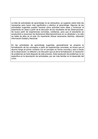 La lista de actividades de aprendizaje no es exhaustiva, se sugieren sobre todo las
necesarias para hacer más significativo y efectivo el aprendizaje. Algunas de las
actividades sugeridas pueden hacerse como actividad extra clase y comenzar el
tratamiento en clase a partir de la discusión de los resultados de las observaciones.
Se busca partir de experiencias concretas, cotidianas, para que el estudiante se
acostumbre a reconocer los fenómenos Macroeconómicos en su alrededor y no sólo
se hable de ellos en el aula. Es importante ofrecer escenarios distintos, utilizando
información Estatal y Nacional.


En las actividades de aprendizaje sugeridas, generalmente se propone la
formalización de los conceptos a partir de experiencias concretas; se busca que el
alumno tenga el primer contacto con el concepto en forma concreta y sea a través
de la observación, la reflexión y la discusión que se dé la formalización; la resolución
de problemas se hará después de este proceso. Esta resolución de problemas no se
especifica en la descripción de actividades, por ser más familiar en el desarrollo del
curso.
 
