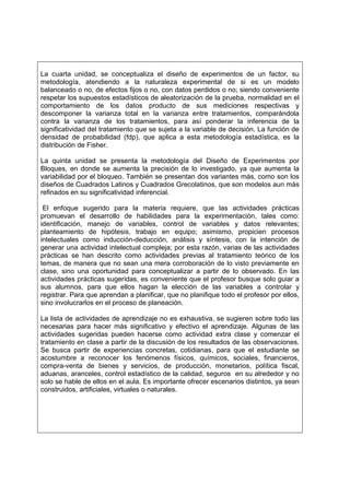 La cuarta unidad, se conceptualiza el diseño de experimentos de un factor, su
metodología, atendiendo a la naturaleza experimental de si es un modelo
balanceado o no, de efectos fijos o no, con datos perdidos o no; siendo conveniente
respetar los supuestos estadísticos de aleatorización de la prueba, normalidad en el
comportamiento de los datos producto de sus mediciones respectivas y
descomponer la varianza total en la varianza entre tratamientos, comparándola
contra la varianza de los tratamientos, para así ponderar la inferencia de la
significatividad del tratamiento que se sujeta a la variable de decisión. La función de
densidad de probabilidad (fdp), que aplica a esta metodología estadística, es la
distribución de Fisher.

La quinta unidad se presenta la metodología del Diseño de Experimentos por
Bloques, en donde se aumenta la precisión de lo investigado, ya que aumenta la
variabilidad por el bloqueo. También se presentan dos variantes más, como son los
diseños de Cuadrados Latinos y Cuadrados Grecolatinos, que son modelos aun más
refinados en su significatividad inferencial.

 El enfoque sugerido para la materia requiere, que las actividades prácticas
promuevan el desarrollo de habilidades para la experimentación, tales como:
identificación, manejo de variables, control de variables y datos relevantes;
planteamiento de hipótesis, trabajo en equipo; asimismo, propicien procesos
intelectuales como inducción-deducción, análisis y síntesis, con la intención de
generar una actividad intelectual compleja; por esta razón, varias de las actividades
prácticas se han descrito como actividades previas al tratamiento teórico de los
temas, de manera que no sean una mera corroboración de lo visto previamente en
clase, sino una oportunidad para conceptualizar a partir de lo observado. En las
actividades prácticas sugeridas, es conveniente que el profesor busque solo guiar a
sus alumnos, para que ellos hagan la elección de las variables a controlar y
registrar. Para que aprendan a planificar, que no planifique todo el profesor por ellos,
sino involucrarlos en el proceso de planeación.

La lista de actividades de aprendizaje no es exhaustiva, se sugieren sobre todo las
necesarias para hacer más significativo y efectivo el aprendizaje. Algunas de las
actividades sugeridas pueden hacerse como actividad extra clase y comenzar el
tratamiento en clase a partir de la discusión de los resultados de las observaciones.
Se busca partir de experiencias concretas, cotidianas, para que el estudiante se
acostumbre a reconocer los fenómenos físicos, químicos, sociales, financieros,
compra-venta de bienes y servicios, de producción, monetarios, política fiscal,
aduanas, aranceles, control estadístico de la calidad, seguros en su alrededor y no
solo se hable de ellos en el aula. Es importante ofrecer escenarios distintos, ya sean
construidos, artificiales, virtuales o naturales.
 