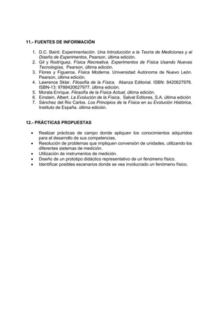 11.- FUENTES DE INFORMACIÓN

  1. D.C. Baird. Experimentación. Una Introducción a la Teoría de Mediciones y al
     Diseño de Experimentos, Pearson. última edición.
  2. Gil y Rodríguez. Física Recreativa. Experimentos de Física Usando Nuevas
     Tecnologías, Pearson, última edición.
  3. Flores y Figueroa. Física Moderna. Universidad Autónoma de Nuevo León.
     Pearson, última edición.
  4. Lawrence Sklar. Filosofía de la Física. Alianza Editorial. ISBN: 8420627976.
     ISBN-13: 9788420627977. última edición.
  5. Morata Enrique. Filosofía de la Física Actual, última edición.
  6. Einstein, Albert. La Evolución de la Física, Salvat Editores, S.A. última edición
  7. Sánchez del Rio Carlos. Los Principios de la Física en su Evolución Histórica,
     Instituto de España. última edición.


12.- PRÁCTICAS PROPUESTAS

  •   Realizar prácticas de campo donde apliquen los conocimientos adquiridos
      para el desarrollo de sus competencias.
  •   Resolución de problemas que impliquen conversión de unidades, utilizando los
      diferentes sistemas de medición.
  •   Utilización de instrumentos de medición.
  •   Diseño de un prototipo didáctico representativo de un fenómeno físico.
  •   Identificar posibles escenarios donde se vea involucrado un fenómeno físico.
 