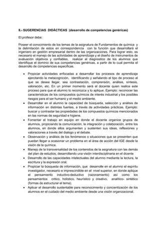 8.- SUGERENCIAS DIDÁCTICAS (desarrollo de competencias genéricas)

El profesor debe:

Poseer el conocimiento de los temas de la asignatura de Fundamentos de química y
la delimitación de estos en correspondencia con la función que desarrollará el
ingeniero en gestión empresarial dentro de las organizaciones. Para lograr esto, es
necesario el manejo de las actividades de aprendizaje y el diseño de instrumentos de
evaluación objetivos y confiables, realizar el diagnostico de los alumnos que
identifique el dominio de sus competencias genéricas, a partir de lo cual permita el
desarrollo de competencias especificas.

   • Propiciar actividades enfocadas a desarrollar los procesos de aprendizaje
     ejercitando la metacognición, identificando y señalando el tipo de proceso al
     que se desea llegar, sea contrastación, comprensión, análisis, síntesis,
     valoración, etc. En un primer momento será el docente quien realice este
     proceso para que el alumno lo reconozca y lo aplique. Ejemplo: reconocer las
     características de los compuestos químicos de interés industrial y los posibles
     riesgos para el ser humano y el medio ambiente.
   • Desarrollar en el alumno la capacidad de búsqueda, selección y análisis de
     información en distintas fuentes, a través de actividades prácticas. Ejemplo:
     buscar y contrastar las propiedades de los compuestos químicos mencionados
     en las normas de seguridad e higiene.
   • Fomentar el trabajo en equipo en donde el docente organice grupos de
     alumnos, propiciando la comunicación, la integración y colaboración, entre los
     alumnos, en donde ellos argumenten y sustenten sus ideas, reflexiones y
     valoraciones a través del dialogo y el debate.
   • Observación y análisis de los fenómenos o situaciones que se presenten que
     puedan llegar a ocasionar un problema en el área de acción del IGE desde la
     visión de la química.
   • Manejo de la transversalidad de los contenidos de la asignatura con las demás
     del plan de estudios, desarrollando una visión interdisciplinaria en el dicente
   • Desarrollo de las capacidades intelectuales del alumno mediante la lectura, la
     escritura y la expresión oral.
   • Propiciar la búsqueda de información, que desarrolle en el alumno el espíritu
     investigador, necesario e imprescindible en el nivel superior, en donde aplique
     el pensamiento inductivo-deductivo (razonamiento) así como los
     pensamientos critico, holístico, heurístico y creativo, analítico- sintético
     (formas de estructurar el tema).
   • Aplicar el desarrollo sustentable para reconocimiento y concientización de los
     alumnos en el cuidado del medio ambiente desde una visión organizacional.
 