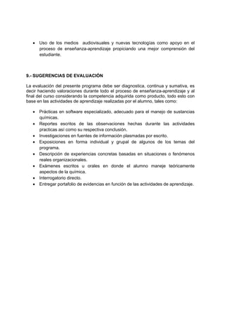 • Uso de los medios audiovisuales y nuevas tecnologías como apoyo en el
     proceso de enseñanza-aprendizaje propiciando una mejor comprensión del
     estudiante.



9.- SUGERENCIAS DE EVALUACIÓN

La evaluación del presente programa debe ser diagnostica, continua y sumativa, es
decir haciendo valoraciones durante todo el proceso de enseñanza-aprendizaje y al
final del curso considerando la competencia adquirida como producto, todo esto con
base en las actividades de aprendizaje realizadas por el alumno, tales como:

   • Prácticas en software especializado, adecuado para el manejo de sustancias
     químicas.
   • Reportes escritos de las observaciones hechas durante las actividades
     practicas así como su respectiva conclusión.
   • Investigaciones en fuentes de información plasmadas por escrito.
   • Exposiciones en forma individual y grupal de algunos de los temas del
     programa.
   • Descripción de experiencias concretas basadas en situaciones o fenómenos
     reales organizacionales.
   • Exámenes escritos u orales en donde el alumno maneje teóricamente
     aspectos de la química.
   • Interrogatorio directo.
   • Entregar portafolio de evidencias en función de las actividades de aprendizaje.
 