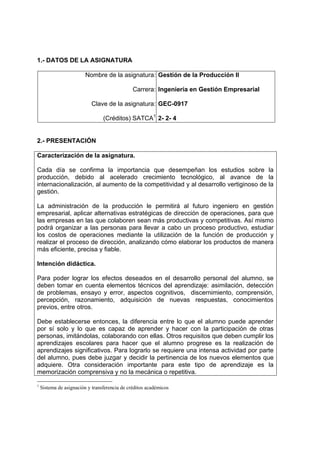 1.- DATOS DE LA ASIGNATURA

                         Nombre de la asignatura: Gestión de la Producción II

                                               Carrera: Ingeniería en Gestión Empresarial

                           Clave de la asignatura: GEC-0917

                                 (Créditos) SATCA1 2- 2- 4


2.- PRESENTACIÓN

Caracterización de la asignatura.

Cada día se confirma la importancia que desempeñan los estudios sobre la
producción, debido al acelerado crecimiento tecnológico, al avance de la
internacionalización, al aumento de la competitividad y al desarrollo vertiginoso de la
gestión.

La administración de la producción le permitirá al futuro ingeniero en gestión
empresarial, aplicar alternativas estratégicas de dirección de operaciones, para que
las empresas en las que colaboren sean más productivas y competitivas. Así mismo
podrá organizar a las personas para llevar a cabo un proceso productivo, estudiar
los costos de operaciones mediante la utilización de la función de producción y
realizar el proceso de dirección, analizando cómo elaborar los productos de manera
más eficiente, precisa y fiable.

Intención didáctica.

Para poder lograr los efectos deseados en el desarrollo personal del alumno, se
deben tomar en cuenta elementos técnicos del aprendizaje: asimilación, detección
de problemas, ensayo y error, aspectos cognitivos, discernimiento, comprensión,
percepción, razonamiento, adquisición de nuevas respuestas, conocimientos
previos, entre otros.

Debe establecerse entonces, la diferencia entre lo que el alumno puede aprender
por sí solo y lo que es capaz de aprender y hacer con la participación de otras
personas, imitándolas, colaborando con ellas. Otros requisitos que deben cumplir los
aprendizajes escolares para hacer que el alumno progrese es la realización de
aprendizajes significativos. Para lograrlo se requiere una intensa actividad por parte
del alumno, pues debe juzgar y decidir la pertinencia de los nuevos elementos que
adquiere. Otra consideración importante para este tipo de aprendizaje es la
memorización comprensiva y no la mecánica o repetitiva.

1
    Sistema de asignación y transferencia de créditos académicos
 
